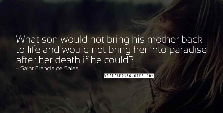 Saint Francis De Sales Quotes: What son would not bring his mother back to life and would not bring her into paradise after her death if he could?