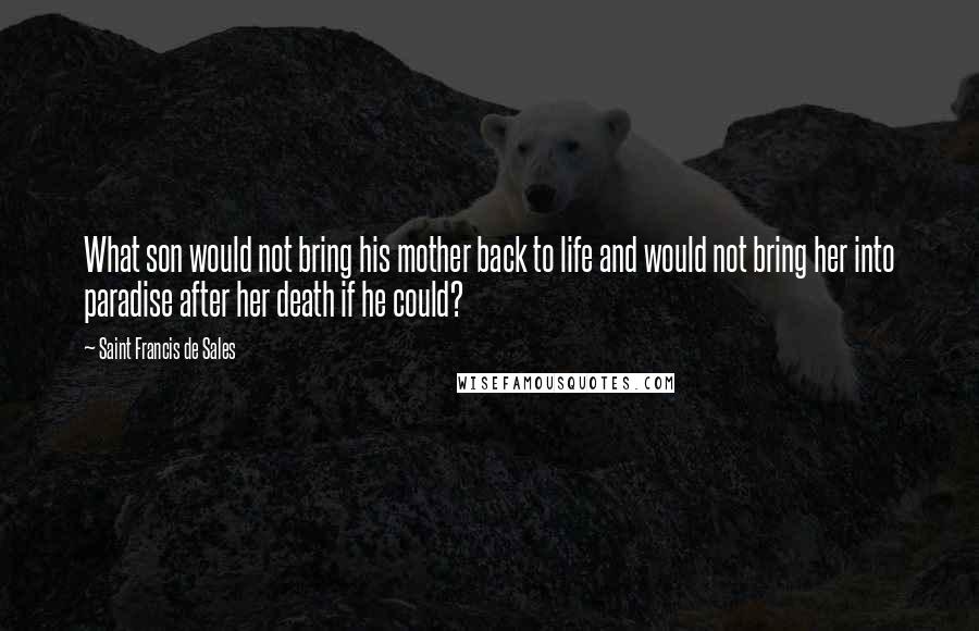 Saint Francis De Sales Quotes: What son would not bring his mother back to life and would not bring her into paradise after her death if he could?