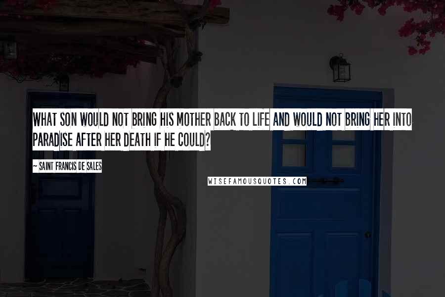 Saint Francis De Sales Quotes: What son would not bring his mother back to life and would not bring her into paradise after her death if he could?