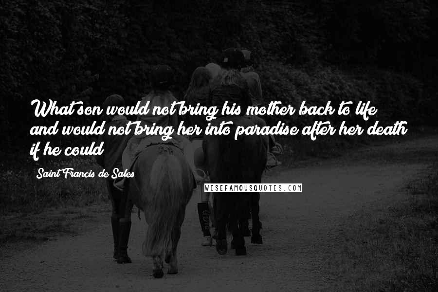 Saint Francis De Sales Quotes: What son would not bring his mother back to life and would not bring her into paradise after her death if he could?