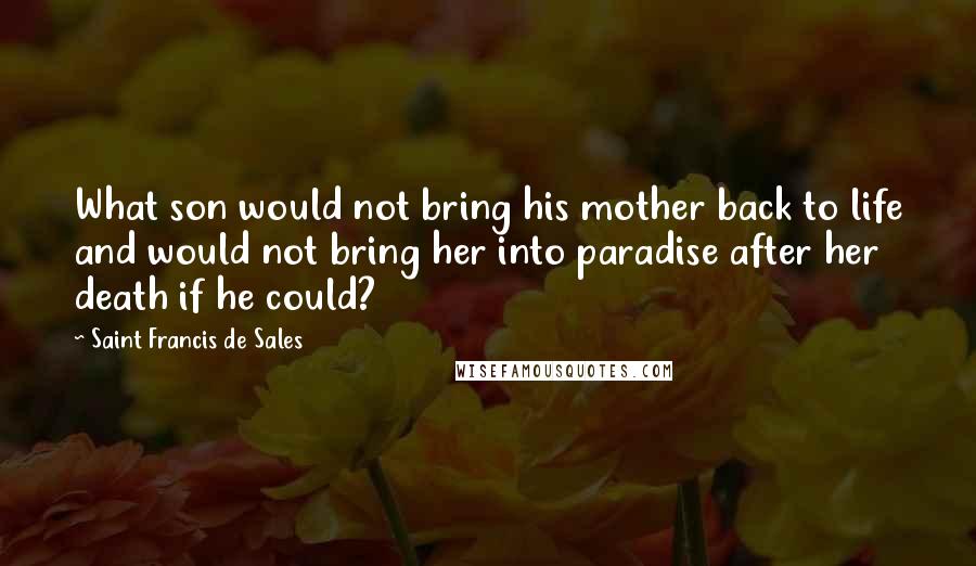 Saint Francis De Sales Quotes: What son would not bring his mother back to life and would not bring her into paradise after her death if he could?