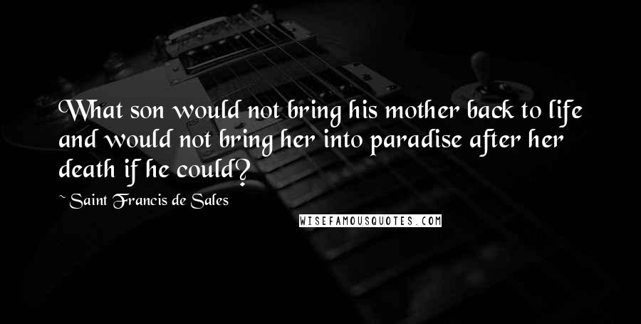 Saint Francis De Sales Quotes: What son would not bring his mother back to life and would not bring her into paradise after her death if he could?