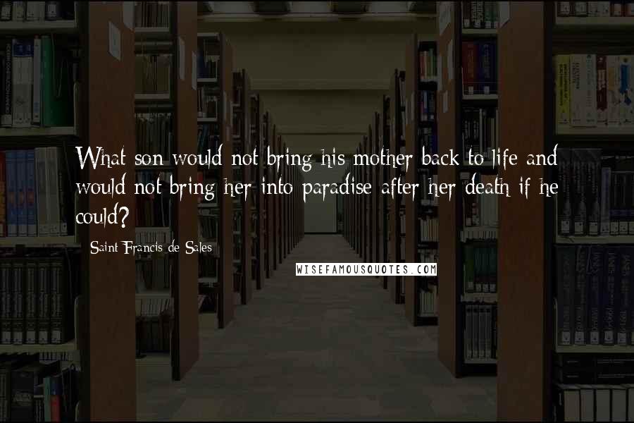 Saint Francis De Sales Quotes: What son would not bring his mother back to life and would not bring her into paradise after her death if he could?