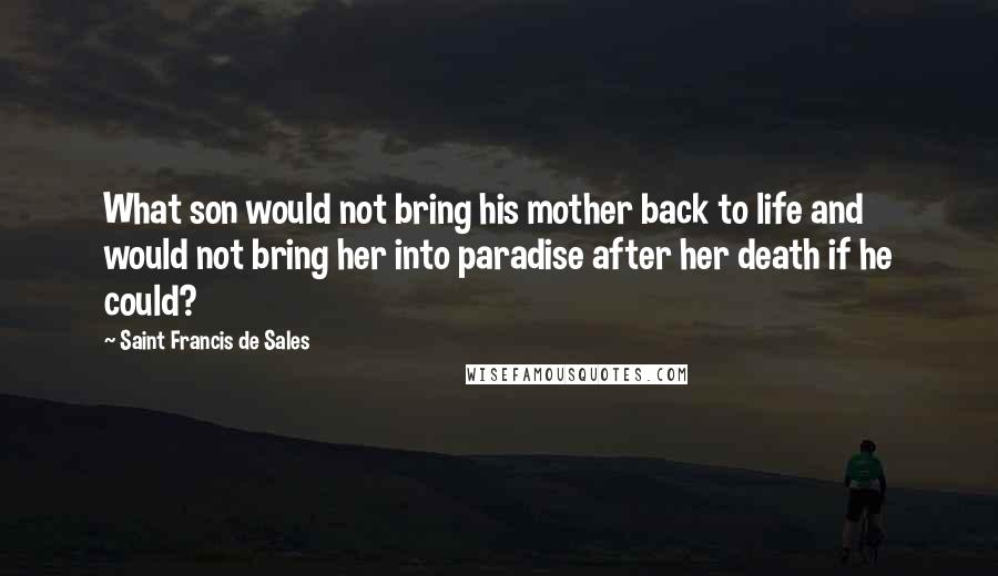 Saint Francis De Sales Quotes: What son would not bring his mother back to life and would not bring her into paradise after her death if he could?