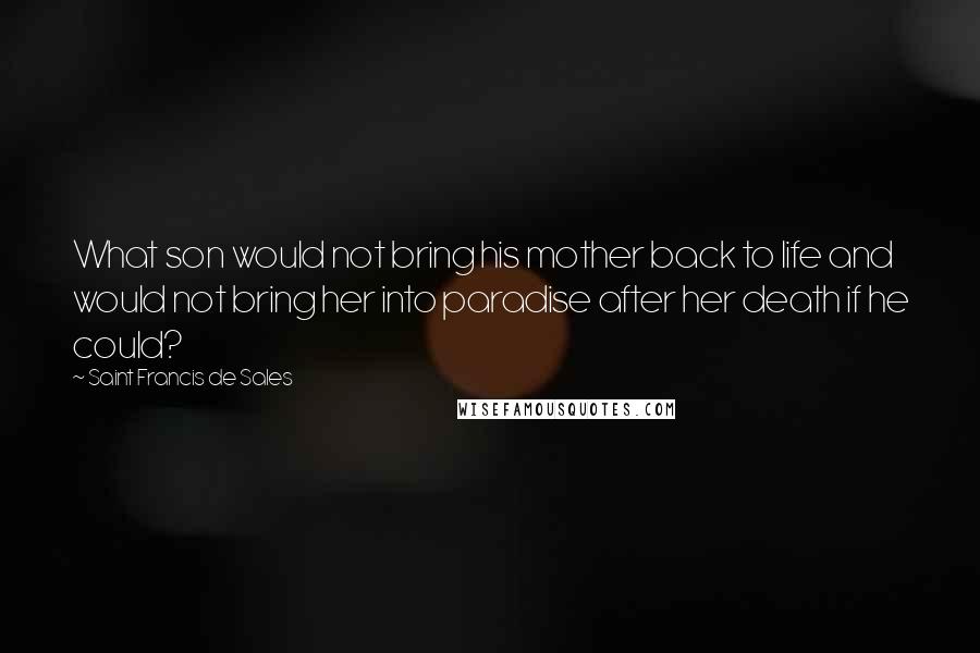 Saint Francis De Sales Quotes: What son would not bring his mother back to life and would not bring her into paradise after her death if he could?