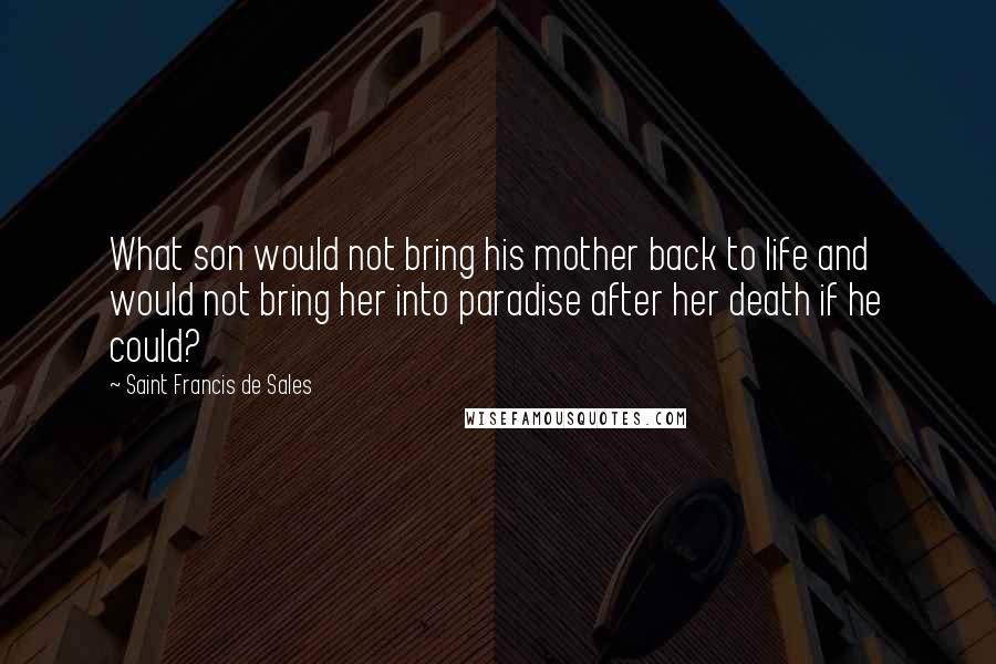 Saint Francis De Sales Quotes: What son would not bring his mother back to life and would not bring her into paradise after her death if he could?