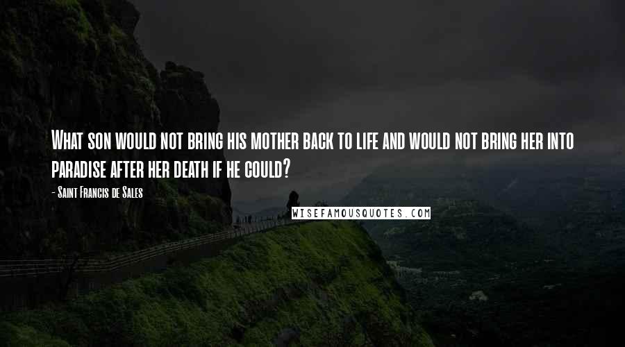 Saint Francis De Sales Quotes: What son would not bring his mother back to life and would not bring her into paradise after her death if he could?