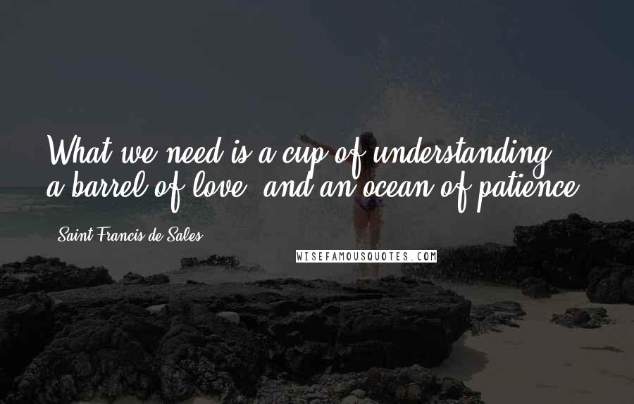 Saint Francis De Sales Quotes: What we need is a cup of understanding, a barrel of love, and an ocean of patience.