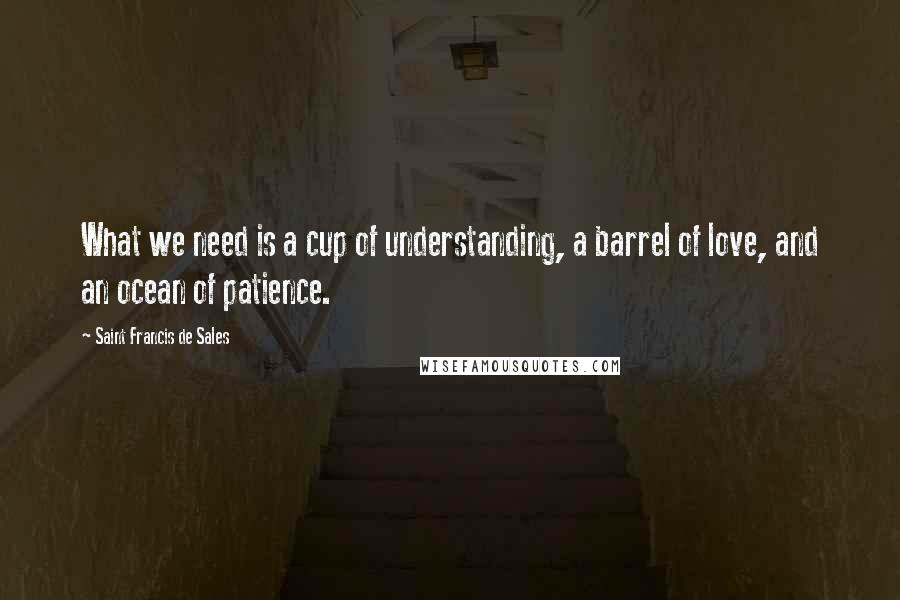 Saint Francis De Sales Quotes: What we need is a cup of understanding, a barrel of love, and an ocean of patience.