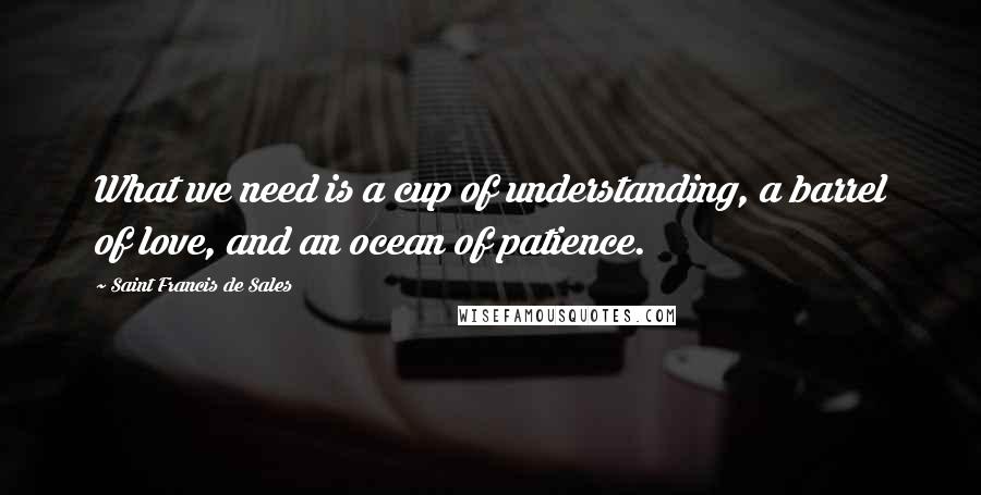 Saint Francis De Sales Quotes: What we need is a cup of understanding, a barrel of love, and an ocean of patience.