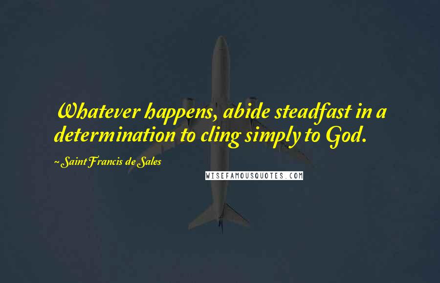 Saint Francis De Sales Quotes: Whatever happens, abide steadfast in a determination to cling simply to God.