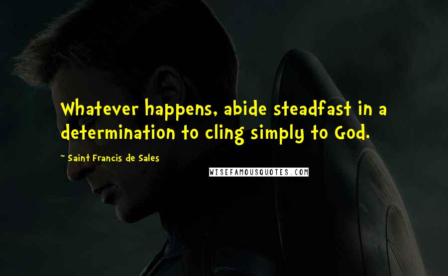 Saint Francis De Sales Quotes: Whatever happens, abide steadfast in a determination to cling simply to God.