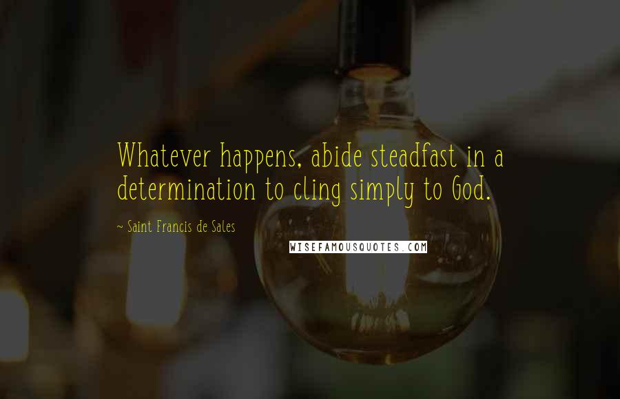 Saint Francis De Sales Quotes: Whatever happens, abide steadfast in a determination to cling simply to God.