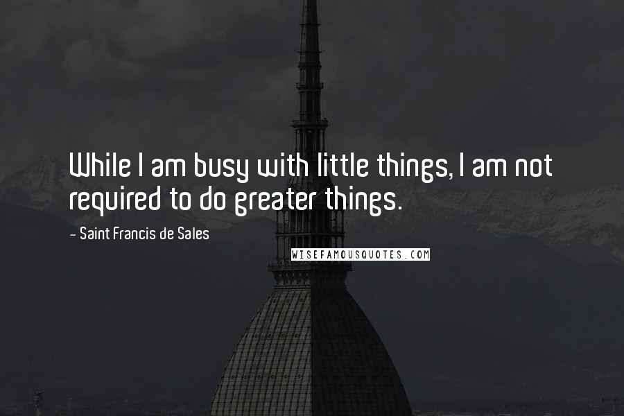 Saint Francis De Sales Quotes: While I am busy with little things, I am not required to do greater things.