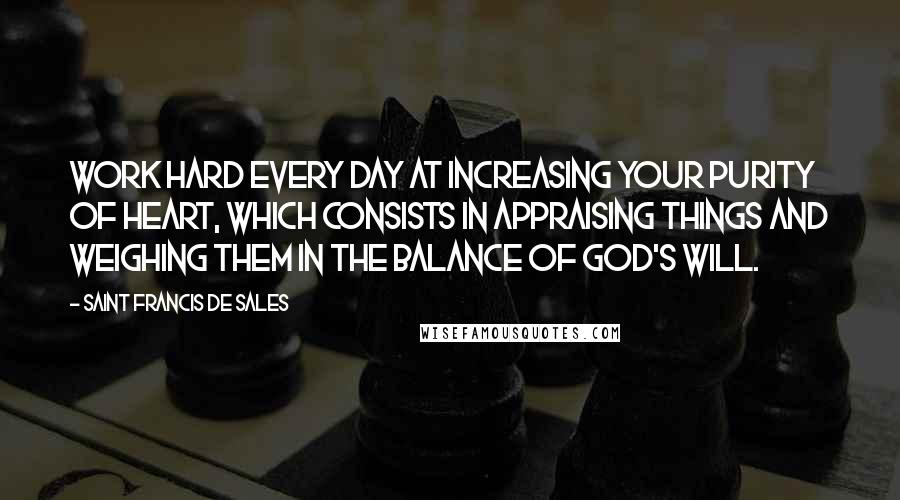 Saint Francis De Sales Quotes: Work hard every day at increasing your purity of heart, which consists in appraising things and weighing them in the balance of God's will.