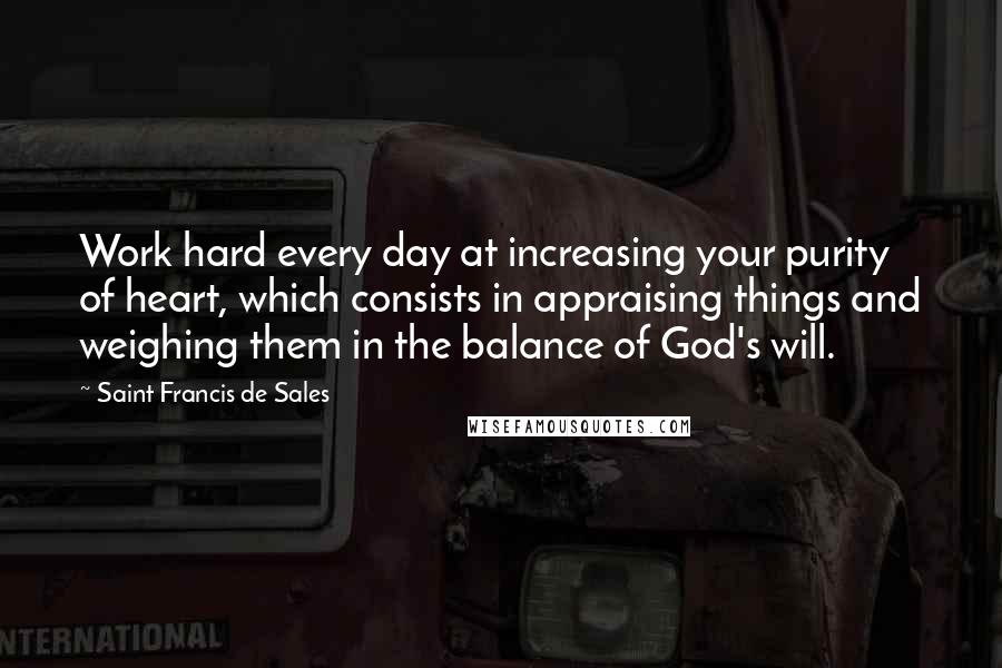 Saint Francis De Sales Quotes: Work hard every day at increasing your purity of heart, which consists in appraising things and weighing them in the balance of God's will.