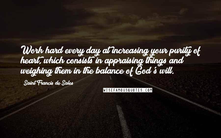 Saint Francis De Sales Quotes: Work hard every day at increasing your purity of heart, which consists in appraising things and weighing them in the balance of God's will.