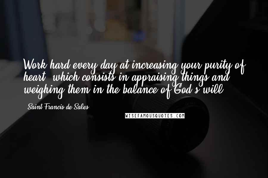 Saint Francis De Sales Quotes: Work hard every day at increasing your purity of heart, which consists in appraising things and weighing them in the balance of God's will.