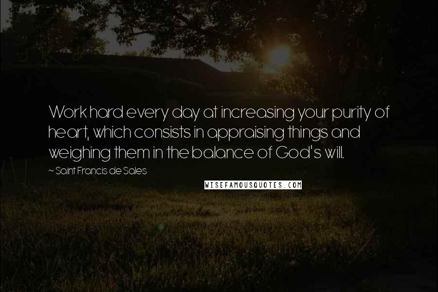 Saint Francis De Sales Quotes: Work hard every day at increasing your purity of heart, which consists in appraising things and weighing them in the balance of God's will.
