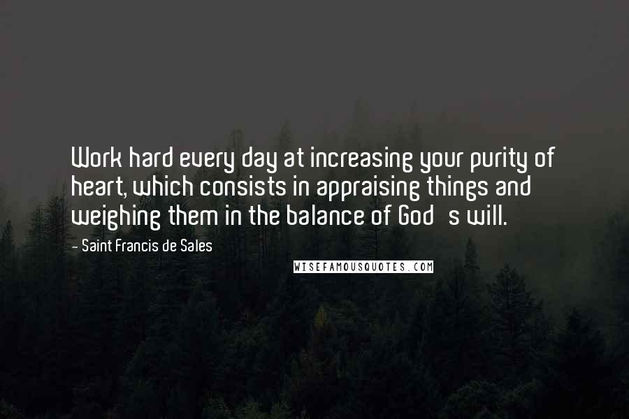 Saint Francis De Sales Quotes: Work hard every day at increasing your purity of heart, which consists in appraising things and weighing them in the balance of God's will.