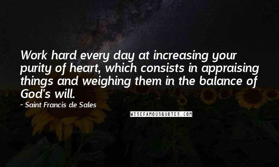 Saint Francis De Sales Quotes: Work hard every day at increasing your purity of heart, which consists in appraising things and weighing them in the balance of God's will.