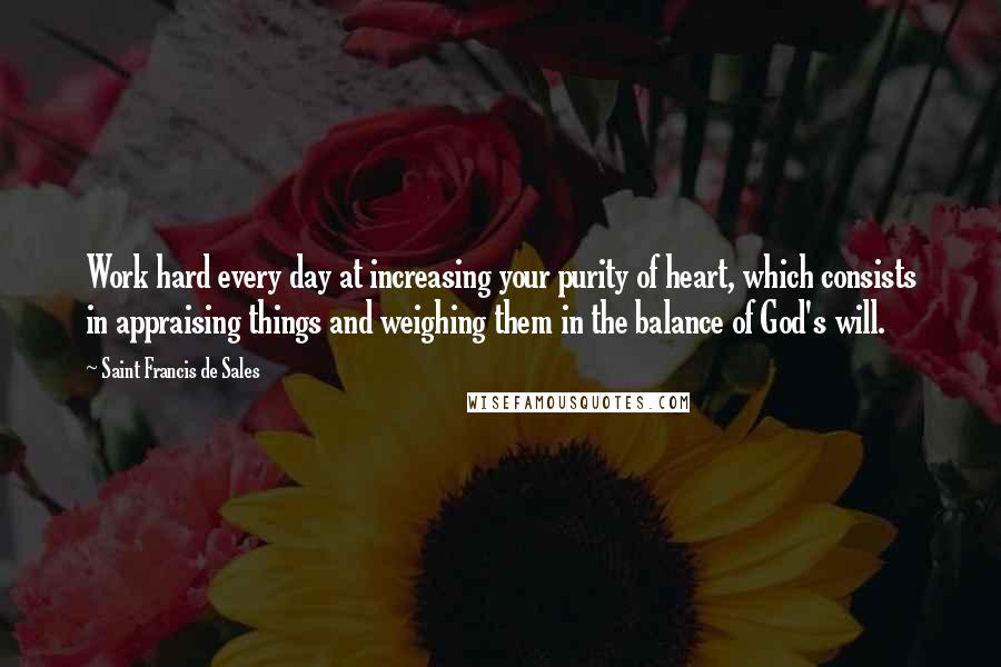 Saint Francis De Sales Quotes: Work hard every day at increasing your purity of heart, which consists in appraising things and weighing them in the balance of God's will.