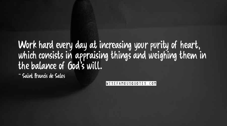 Saint Francis De Sales Quotes: Work hard every day at increasing your purity of heart, which consists in appraising things and weighing them in the balance of God's will.
