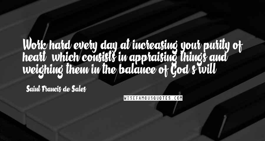 Saint Francis De Sales Quotes: Work hard every day at increasing your purity of heart, which consists in appraising things and weighing them in the balance of God's will.