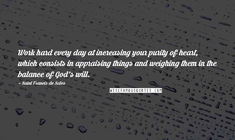Saint Francis De Sales Quotes: Work hard every day at increasing your purity of heart, which consists in appraising things and weighing them in the balance of God's will.
