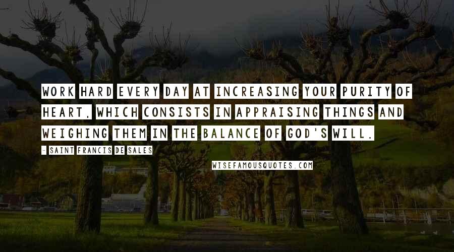 Saint Francis De Sales Quotes: Work hard every day at increasing your purity of heart, which consists in appraising things and weighing them in the balance of God's will.