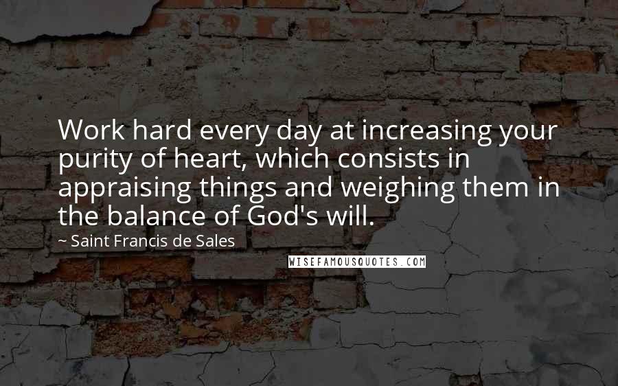 Saint Francis De Sales Quotes: Work hard every day at increasing your purity of heart, which consists in appraising things and weighing them in the balance of God's will.