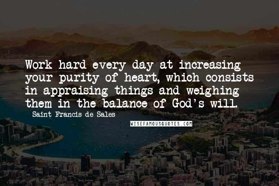Saint Francis De Sales Quotes: Work hard every day at increasing your purity of heart, which consists in appraising things and weighing them in the balance of God's will.