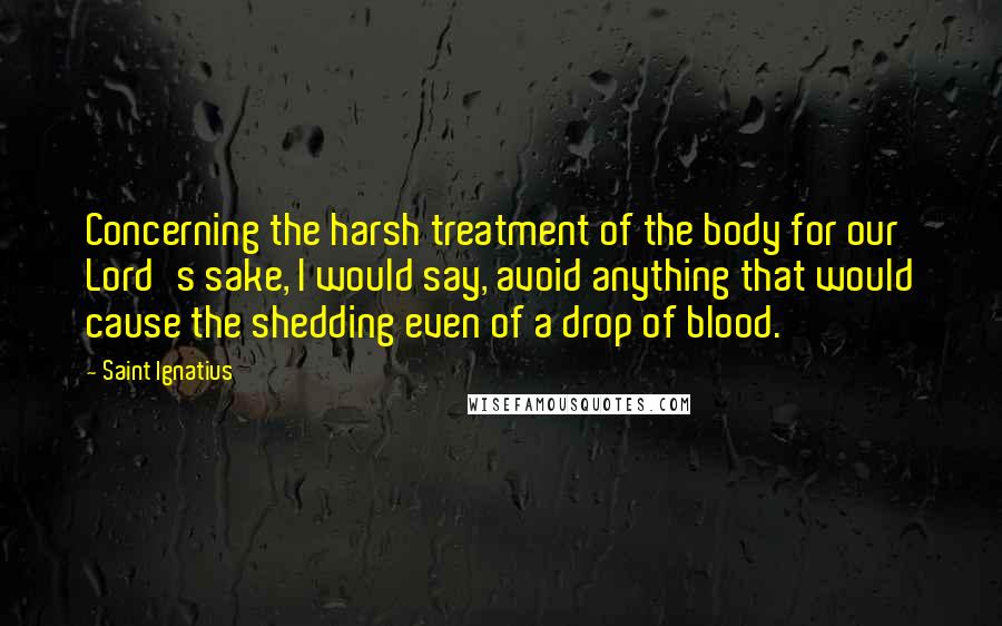 Saint Ignatius Quotes: Concerning the harsh treatment of the body for our Lord's sake, I would say, avoid anything that would cause the shedding even of a drop of blood.