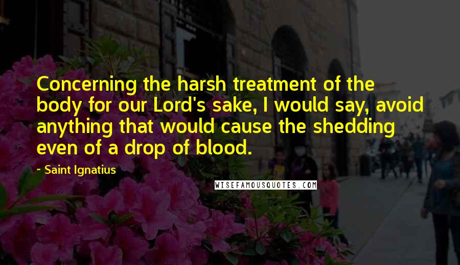 Saint Ignatius Quotes: Concerning the harsh treatment of the body for our Lord's sake, I would say, avoid anything that would cause the shedding even of a drop of blood.