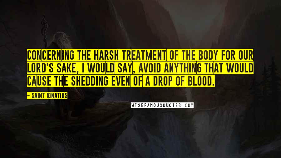 Saint Ignatius Quotes: Concerning the harsh treatment of the body for our Lord's sake, I would say, avoid anything that would cause the shedding even of a drop of blood.