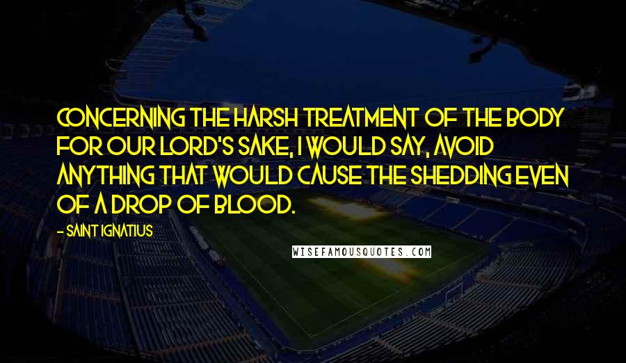 Saint Ignatius Quotes: Concerning the harsh treatment of the body for our Lord's sake, I would say, avoid anything that would cause the shedding even of a drop of blood.
