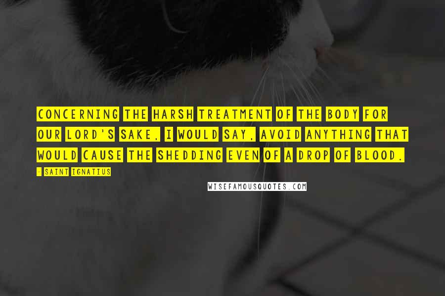 Saint Ignatius Quotes: Concerning the harsh treatment of the body for our Lord's sake, I would say, avoid anything that would cause the shedding even of a drop of blood.