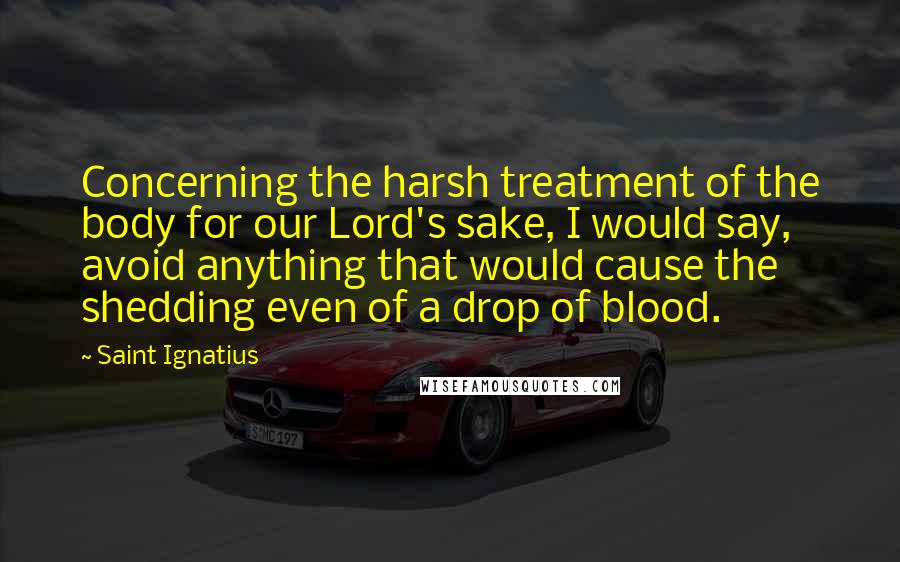 Saint Ignatius Quotes: Concerning the harsh treatment of the body for our Lord's sake, I would say, avoid anything that would cause the shedding even of a drop of blood.