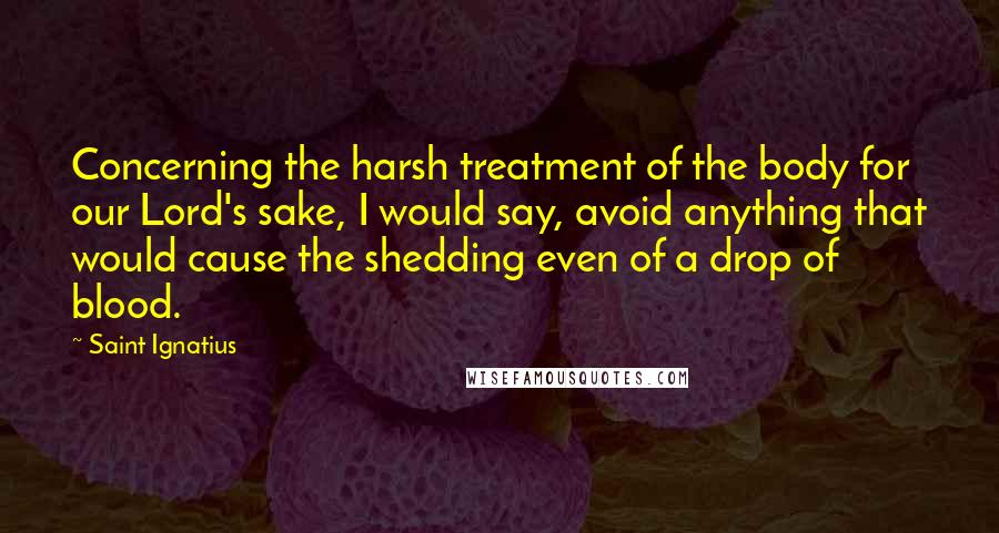 Saint Ignatius Quotes: Concerning the harsh treatment of the body for our Lord's sake, I would say, avoid anything that would cause the shedding even of a drop of blood.