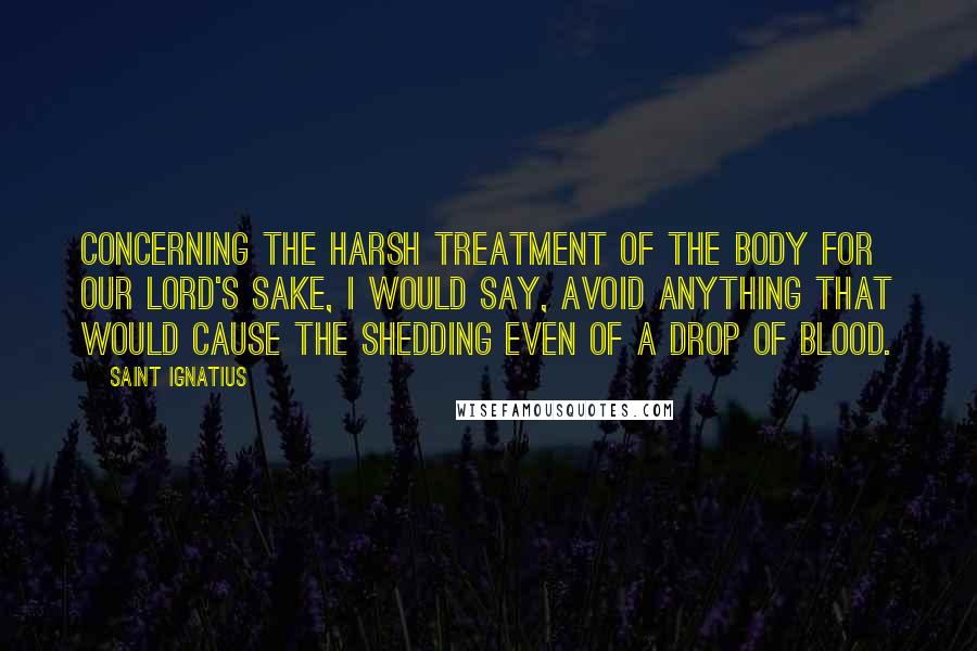 Saint Ignatius Quotes: Concerning the harsh treatment of the body for our Lord's sake, I would say, avoid anything that would cause the shedding even of a drop of blood.