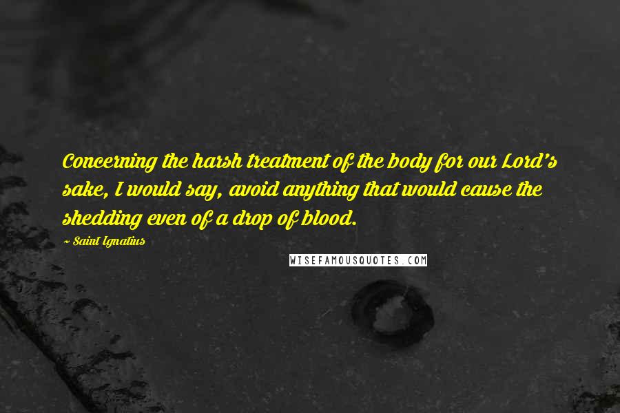 Saint Ignatius Quotes: Concerning the harsh treatment of the body for our Lord's sake, I would say, avoid anything that would cause the shedding even of a drop of blood.