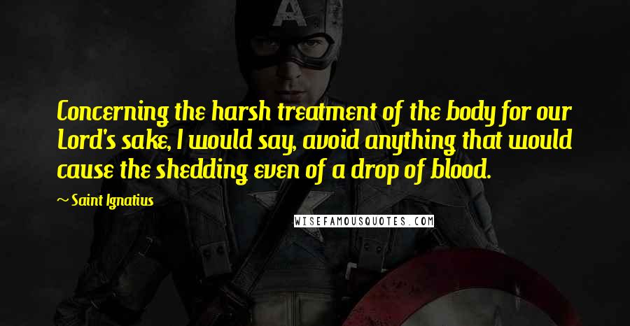 Saint Ignatius Quotes: Concerning the harsh treatment of the body for our Lord's sake, I would say, avoid anything that would cause the shedding even of a drop of blood.