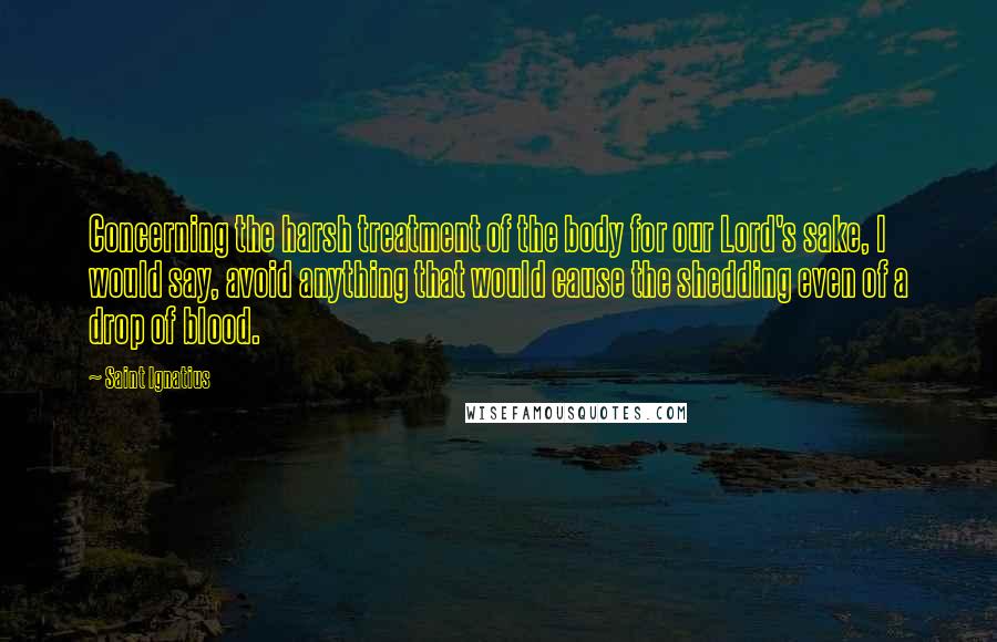 Saint Ignatius Quotes: Concerning the harsh treatment of the body for our Lord's sake, I would say, avoid anything that would cause the shedding even of a drop of blood.