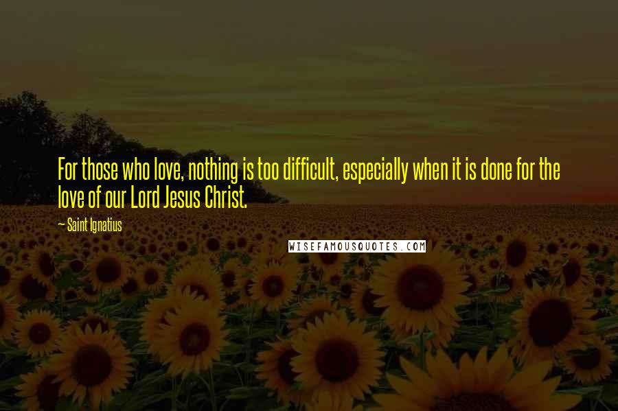 Saint Ignatius Quotes: For those who love, nothing is too difficult, especially when it is done for the love of our Lord Jesus Christ.