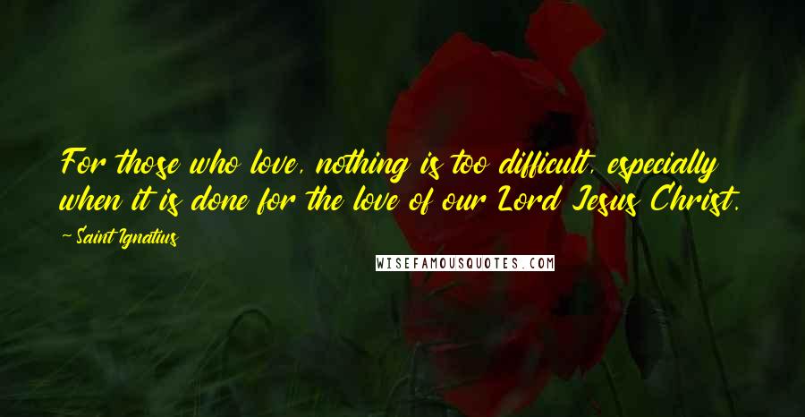 Saint Ignatius Quotes: For those who love, nothing is too difficult, especially when it is done for the love of our Lord Jesus Christ.