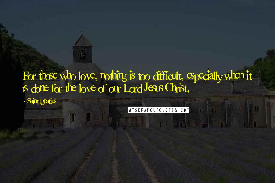 Saint Ignatius Quotes: For those who love, nothing is too difficult, especially when it is done for the love of our Lord Jesus Christ.