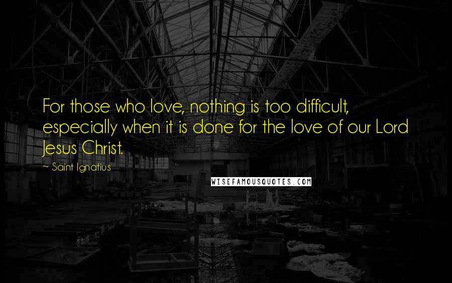 Saint Ignatius Quotes: For those who love, nothing is too difficult, especially when it is done for the love of our Lord Jesus Christ.