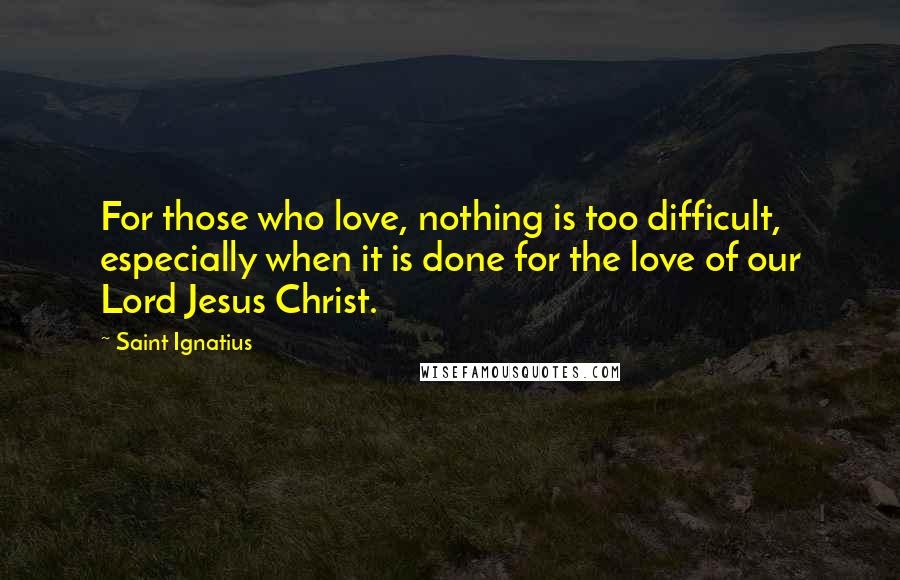 Saint Ignatius Quotes: For those who love, nothing is too difficult, especially when it is done for the love of our Lord Jesus Christ.