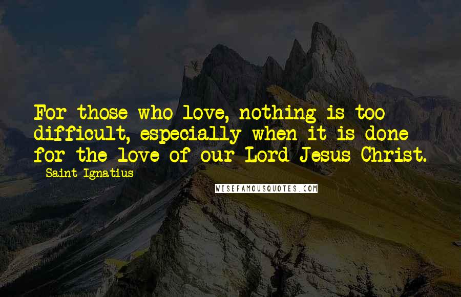 Saint Ignatius Quotes: For those who love, nothing is too difficult, especially when it is done for the love of our Lord Jesus Christ.