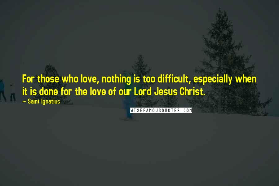 Saint Ignatius Quotes: For those who love, nothing is too difficult, especially when it is done for the love of our Lord Jesus Christ.